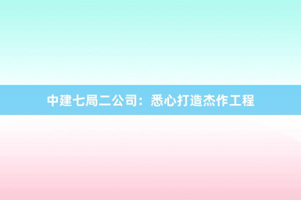 中建七局二公司：悉心打造杰作工程